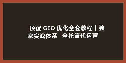 顶配 GEO 优化全套教程｜独家实战体系 + 全托管代运营 一站式落地